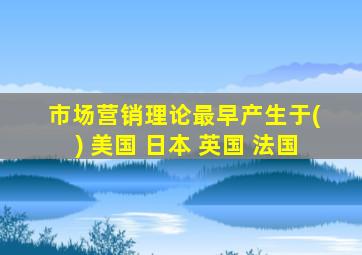 市场营销理论最早产生于( ) 美国 日本 英国 法国